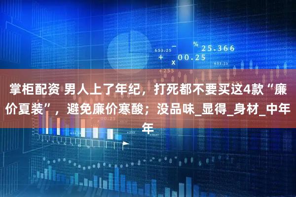 掌柜配资 男人上了年纪，打死都不要买这4款“廉价夏装”，避免廉价寒酸；没品味_显得_身材_中年