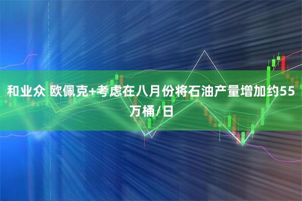 和业众 欧佩克+考虑在八月份将石油产量增加约55万桶/日
