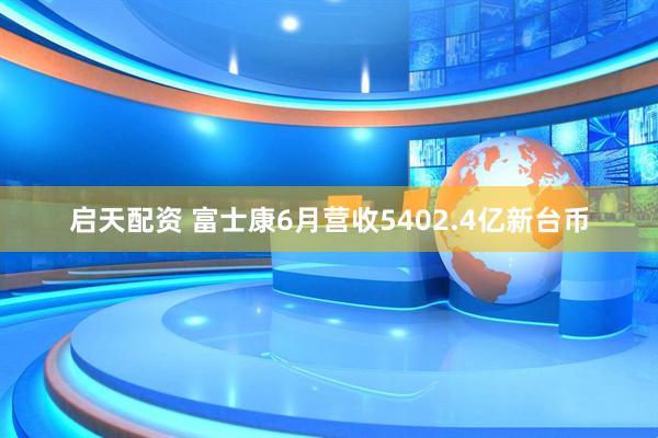 启天配资 富士康6月营收5402.4亿新台币