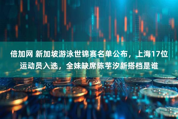 倍加网 新加坡游泳世锦赛名单公布，上海17位运动员入选，全妹缺席陈芋汐新搭档是谁
