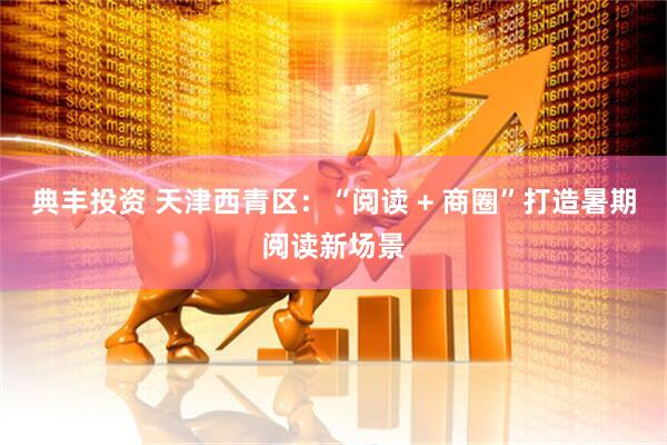 典丰投资 天津西青区：“阅读 + 商圈”打造暑期阅读新场景