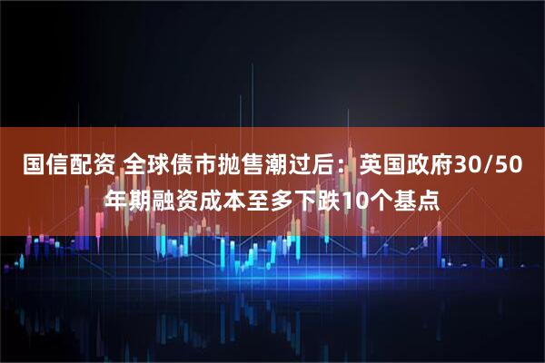 国信配资 全球债市抛售潮过后：英国政府30/50年期融资成本至多下跌10个基点