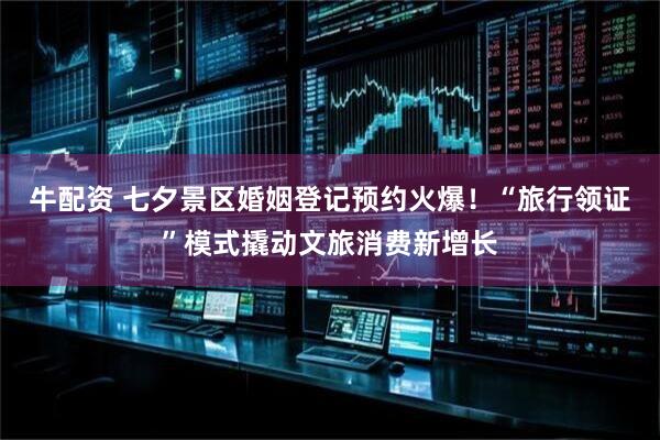 牛配资 七夕景区婚姻登记预约火爆！“旅行领证”模式撬动文旅消费新增长