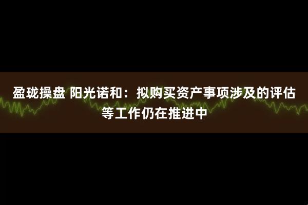 盈珑操盘 阳光诺和：拟购买资产事项涉及的评估等工作仍在推进中