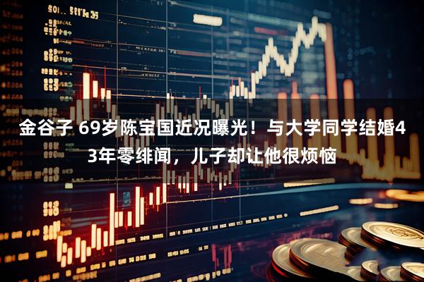 金谷子 69岁陈宝国近况曝光！与大学同学结婚43年零绯闻，儿子却让他很烦恼
